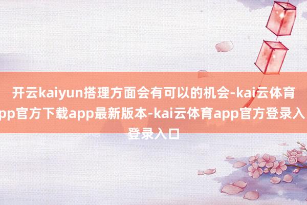 开云kaiyun搭理方面会有可以的机会-kai云体育app官方下载app最新版本-kai云体育app官方登录入口