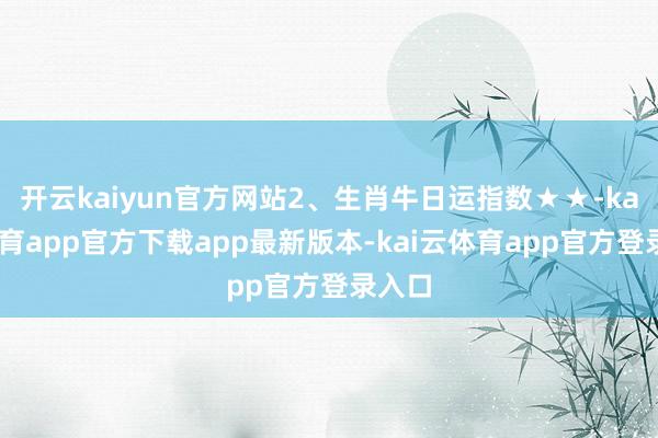 开云kaiyun官方网站2、生肖牛日运指数★★-kai云体育app官方下载app最新版本-kai云体育app官方登录入口