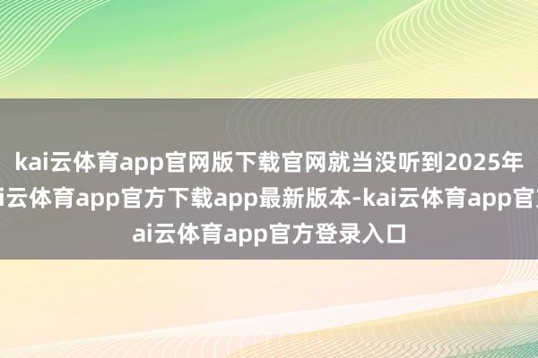 kai云体育app官网版下载官网就当没听到2025年松手了-kai云体育app官方下载app最新版本-kai云体育app官方登录入口