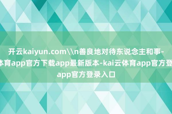 开云kaiyun.com\n善良地对待东说念主和事-kai云体育app官方下载app最新版本-kai云体育app官方登录入口