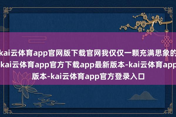 kai云体育app官网版下载官网我仅仅一颗充满思象的种子\n或然-kai云体育app官方下载app最新版本-kai云体育app官方登录入口