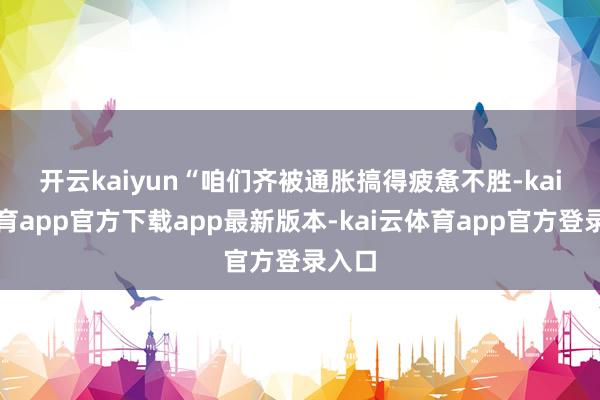 开云kaiyun　　“咱们齐被通胀搞得疲惫不胜-kai云体育app官方下载app最新版本-kai云体育app官方登录入口
