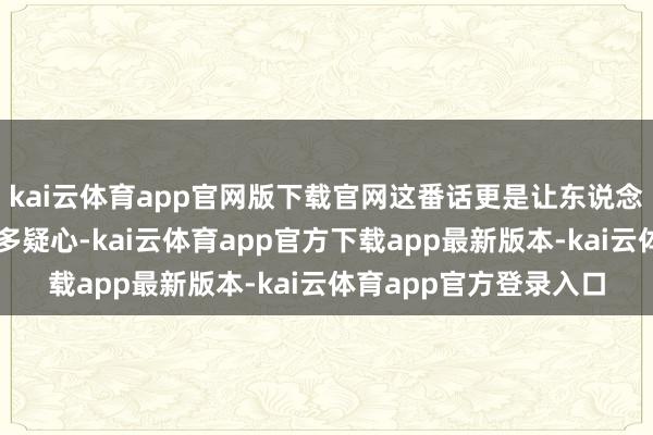 kai云体育app官网版下载官网这番话更是让东说念主对其动机产生了诸多疑心-kai云体育app官方下载app最新版本-kai云体育app官方登录入口