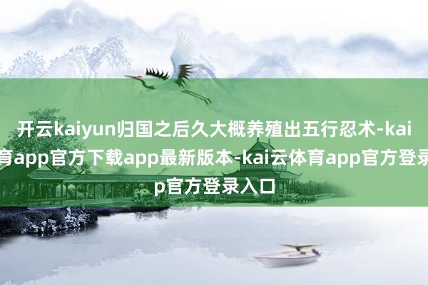 开云kaiyun归国之后久大概养殖出五行忍术-kai云体育app官方下载app最新版本-kai云体育app官方登录入口