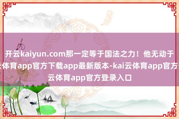 开云kaiyun.com那一定等于国法之力！他无动于衷-kai云体育app官方下载app最新版本-kai云体育app官方登录入口