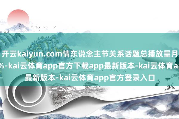 开云kaiyun.com情东说念主节关系话题总播放量月环比增长310.8%-kai云体育app官方下载app最新版本-kai云体育app官方登录入口