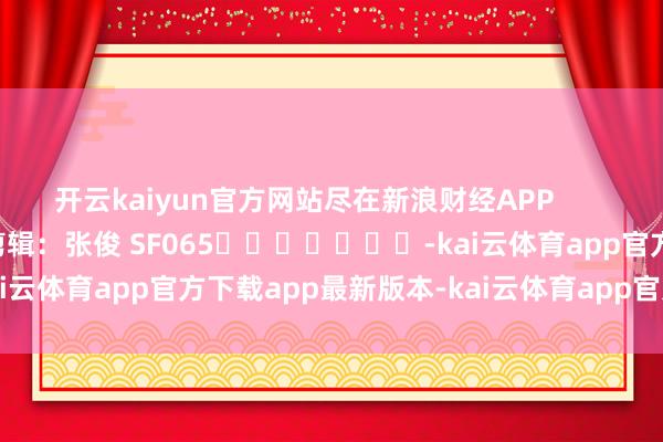 开云kaiyun官方网站尽在新浪财经APP            						株连剪辑：张俊 SF065							-kai云体育app官方下载app最新版本-kai云体育app官方登录入口